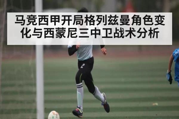 马竞西甲开局格列兹曼角色变化与西蒙尼三中卫战术分析